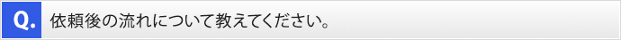 Q.依頼後の流れについて教えてください。