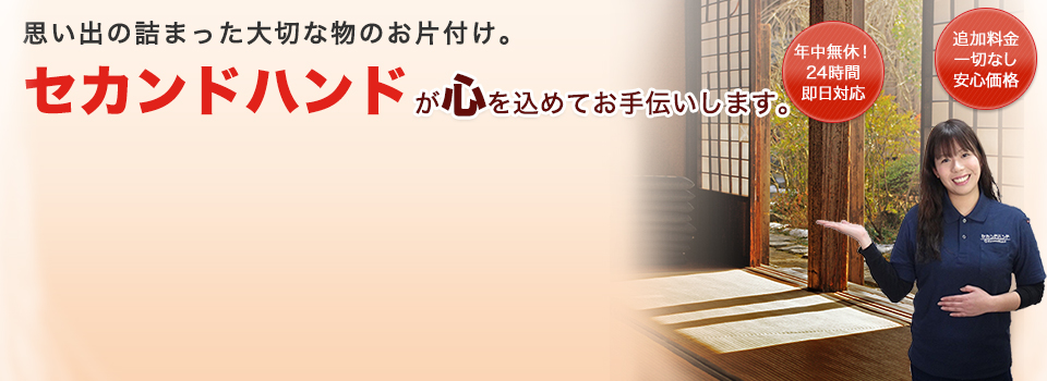 思い出の詰まった大切な物のお片付け。セカンドハンドが心を込めてお手伝いします。年中無休！24時間即日対応追加料金一切なし安心価格