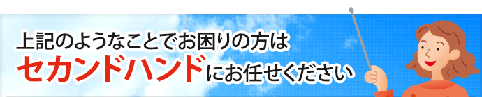 上記のようなことでお困りの方はセカンドハンドにお任せください