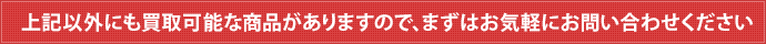 上記以外にも買取可能な商品がありますので、まずはお気軽にお問い合わせください